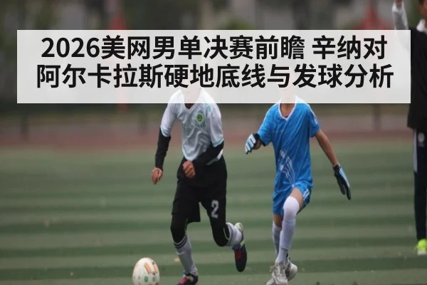 2026美网男单决赛前瞻 辛纳对阿尔卡拉斯硬地底线与发球分析 - c7c7